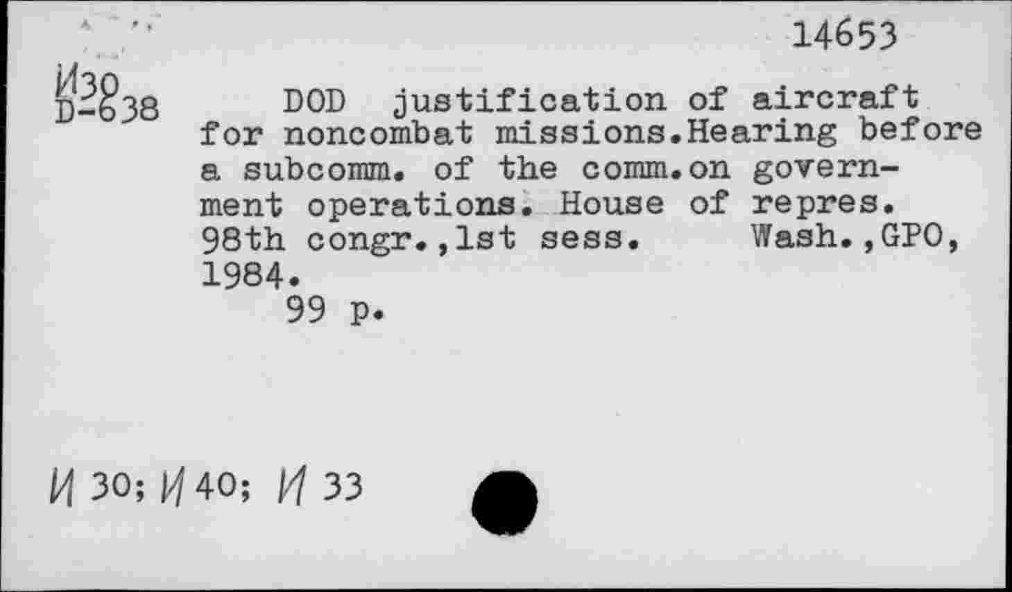 ﻿A ’■	14653
p-§38 DOD justification of aircraft for noncombat missions.Hearing before a subcomm, of the comm.on government operations. House of repres. 98th congr.,1st sess. Wash.,GPO, 1984.
99 p.
H 30; p/ 40;	33